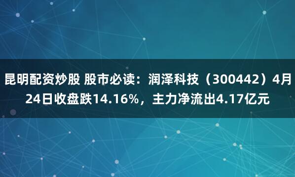 昆明配资炒股 股市必读：润泽科技（300442）4月24日收盘跌14.16%，主力净流出4.17亿元