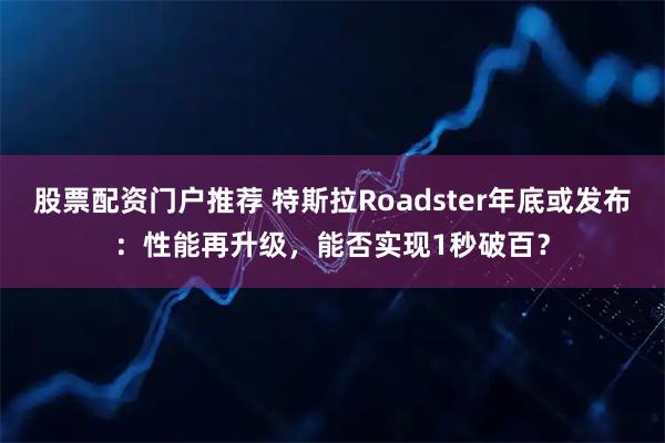 股票配资门户推荐 特斯拉Roadster年底或发布：性能再升级，能否实现1秒破百？