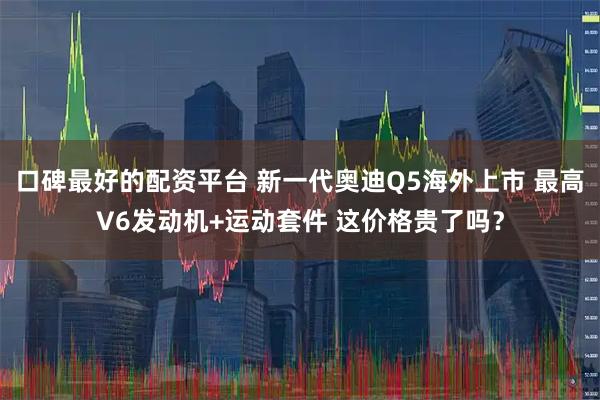 口碑最好的配资平台 新一代奥迪Q5海外上市 最高V6发动机+运动套件 这价格贵了吗？