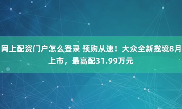 网上配资门户怎么登录 预购从速！大众全新揽境8月上市，最高配31.99万元
