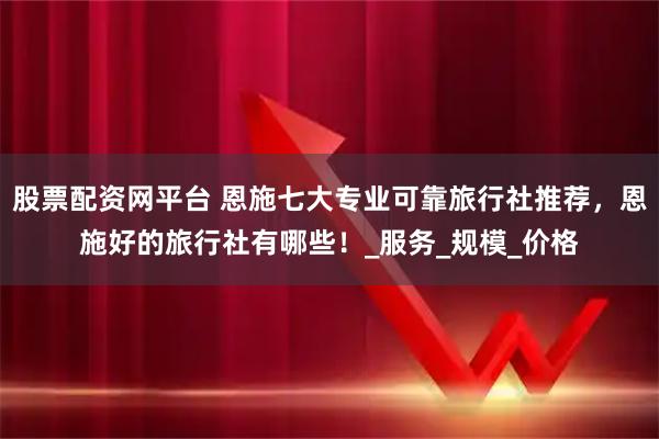 股票配资网平台 恩施七大专业可靠旅行社推荐，恩施好的旅行社有哪些！_服务_规模_价格