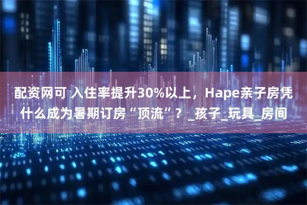 配资网可 入住率提升30%以上，Hape亲子房凭什么成为暑期订房“顶流”？_孩子_玩具_房间