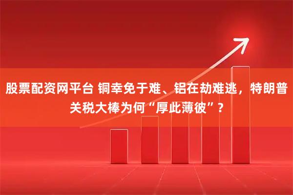 股票配资网平台 铜幸免于难、铝在劫难逃，特朗普关税大棒为何“厚此薄彼”？