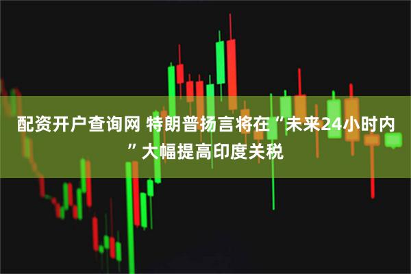 配资开户查询网 特朗普扬言将在“未来24小时内”大幅提高印度关税