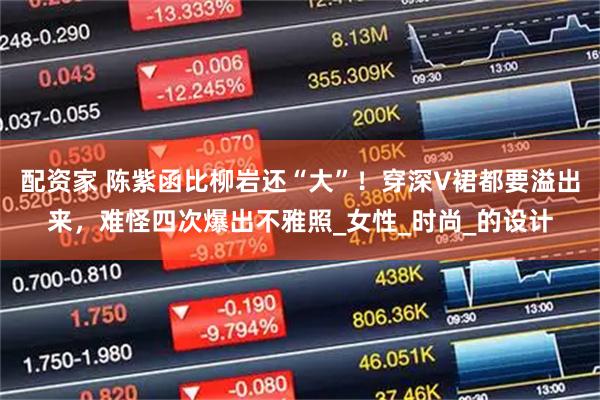 配资家 陈紫函比柳岩还“大”！穿深V裙都要溢出来，难怪四次爆出不雅照_女性_时尚_的设计