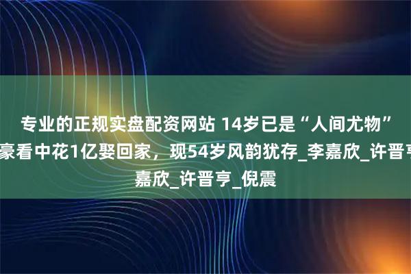 专业的正规实盘配资网站 14岁已是“人间尤物”，被富豪看中花1亿娶回家，现54岁风韵犹存_李嘉欣_许晋亨_倪震