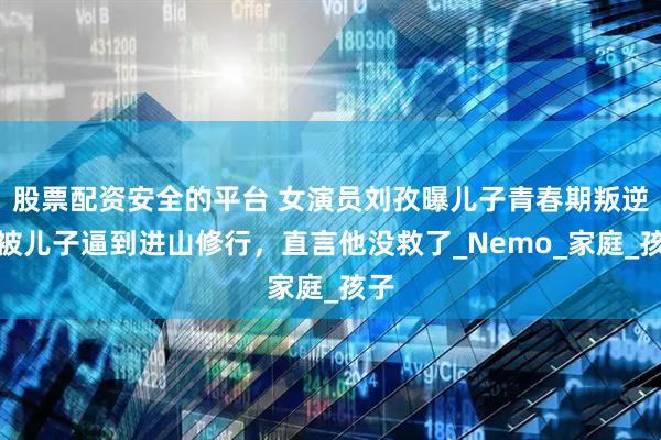 股票配资安全的平台 女演员刘孜曝儿子青春期叛逆，被儿子逼到进山修行，直言他没救了_Nemo_家庭_孩子