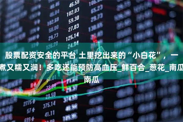 股票配资安全的平台 土里挖出来的“小白花”，一煮又糯又润！多吃还能预防高血压_鲜百合_葱花_南瓜