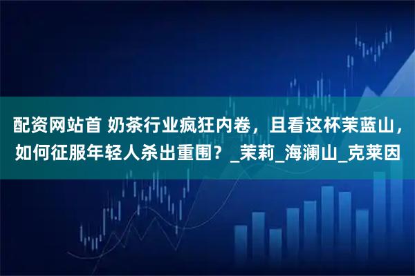 配资网站首 奶茶行业疯狂内卷，且看这杯茉蓝山，如何征服年轻人杀出重围？_茉莉_海澜山_克莱因