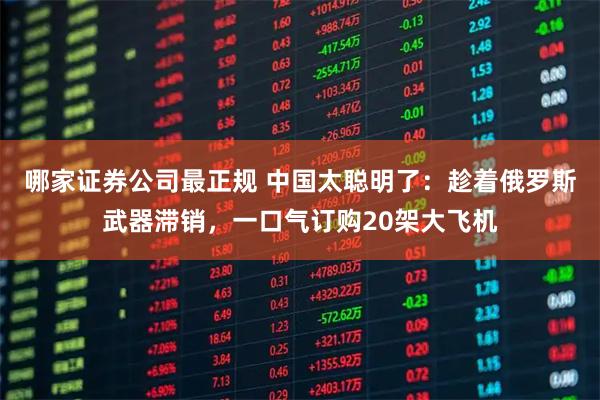 哪家证券公司最正规 中国太聪明了：趁着俄罗斯武器滞销，一口气订购20架大飞机